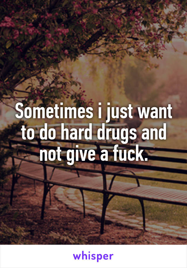 Sometimes i just want to do hard drugs and not give a fuck.