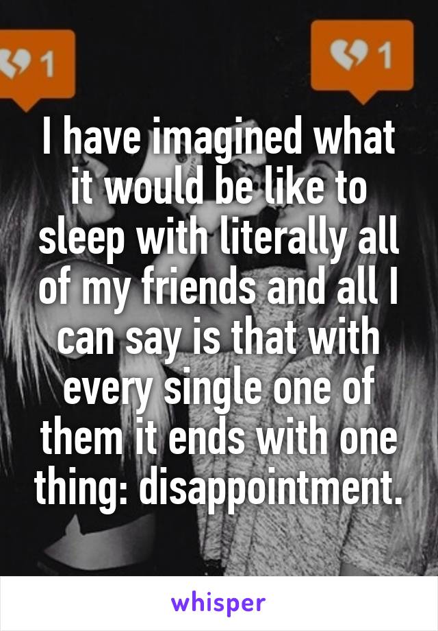 I have imagined what it would be like to sleep with literally all of my friends and all I can say is that with every single one of them it ends with one thing: disappointment.