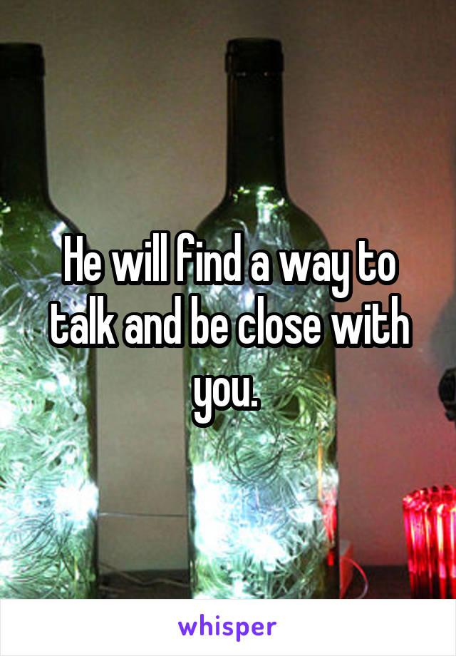 He will find a way to talk and be close with you. 