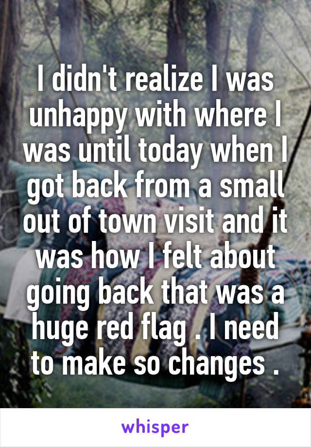 I didn't realize I was unhappy with where I was until today when I got back from a small out of town visit and it was how I felt about going back that was a huge red flag . I need to make so changes .