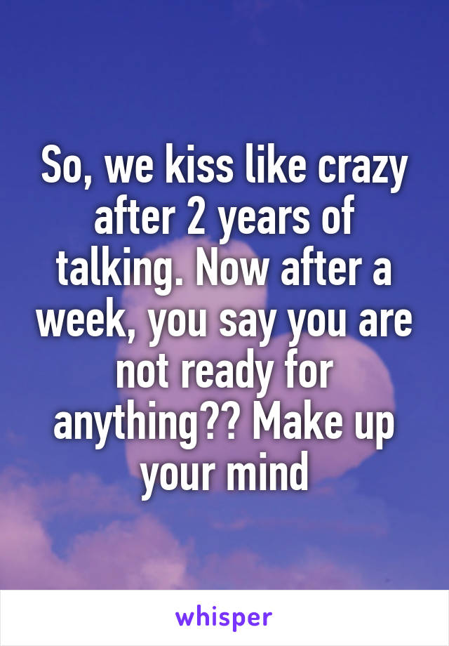 So, we kiss like crazy after 2 years of talking. Now after a week, you say you are not ready for anything?? Make up your mind