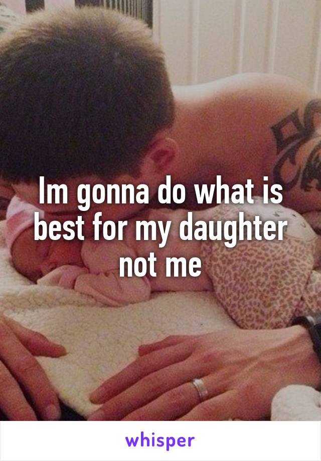 Im gonna do what is best for my daughter not me