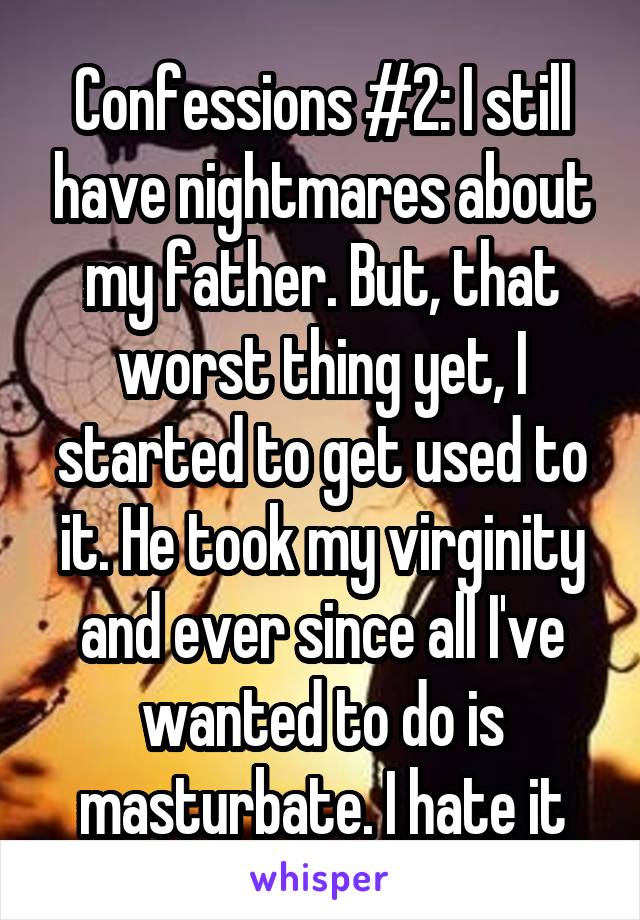 Confessions #2: I still have nightmares about my father. But, that worst thing yet, I started to get used to it. He took my virginity and ever since all I've wanted to do is masturbate. I hate it