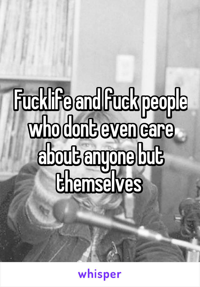 Fucklife and fuck people who dont even care about anyone but themselves 