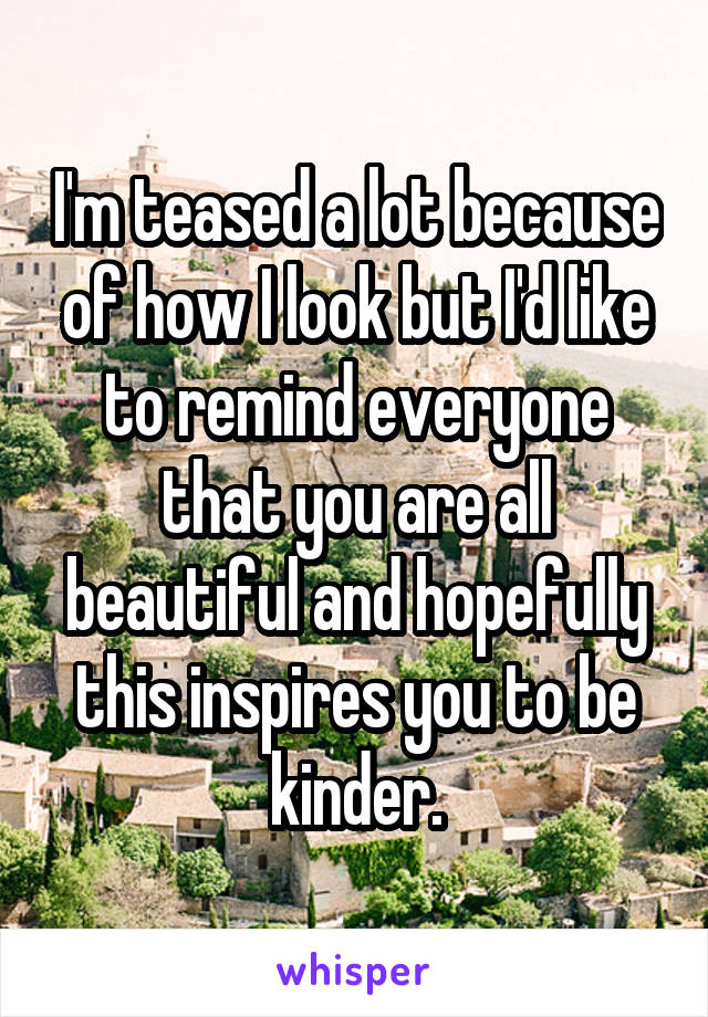 I'm teased a lot because of how I look but I'd like to remind everyone that you are all beautiful and hopefully this inspires you to be kinder.