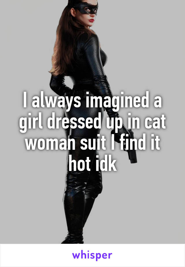 I always imagined a girl dressed up in cat woman suit I find it hot idk