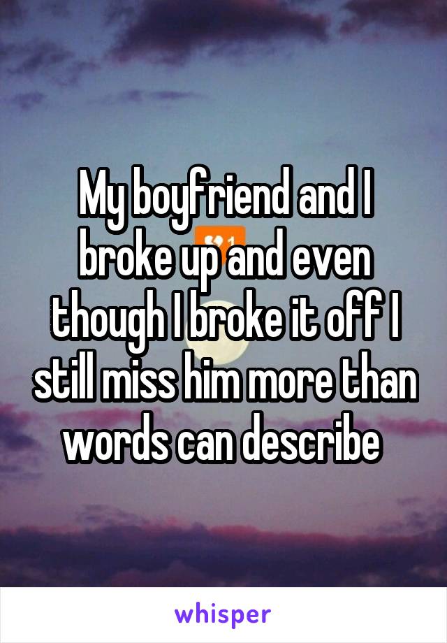 My boyfriend and I broke up and even though I broke it off I still miss him more than words can describe 