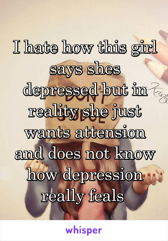 I hate how this girl says shes depressed but in reality she just wants attension and does not know how depression really feals 