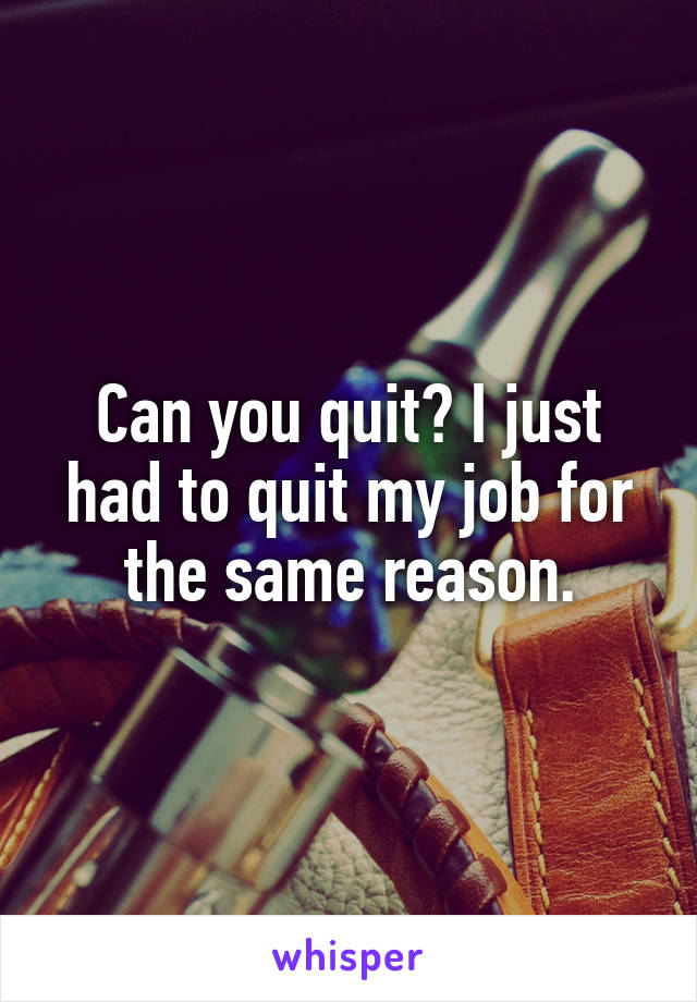 Can you quit? I just had to quit my job for the same reason.