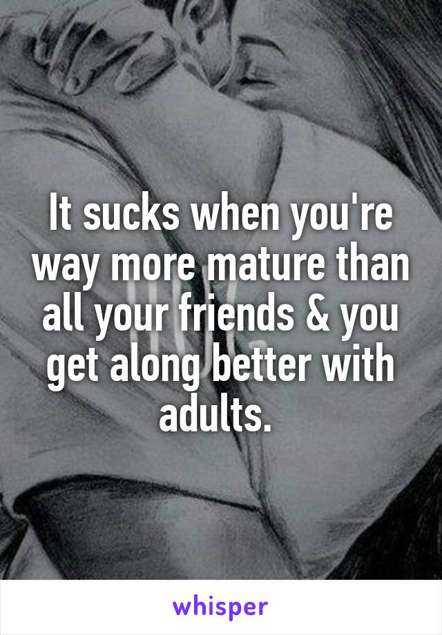 It sucks when you're way more mature than all your friends & you get along better with adults. 