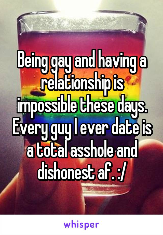 Being gay and having a relationship is impossible these days. Every guy I ever date is a total asshole and dishonest af. :/