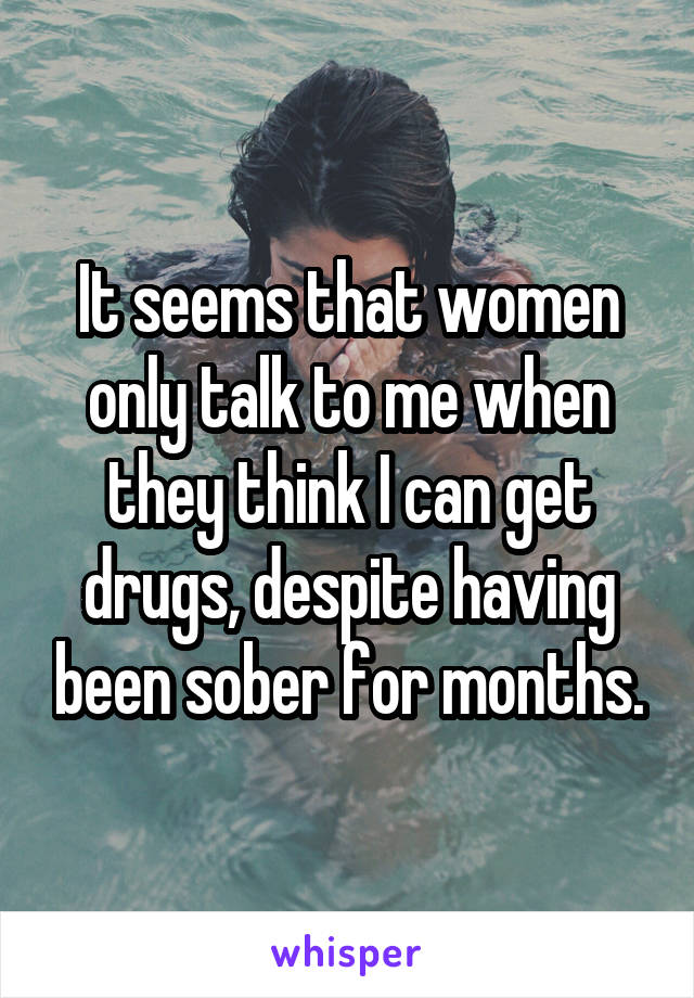 It seems that women only talk to me when they think I can get drugs, despite having been sober for months.