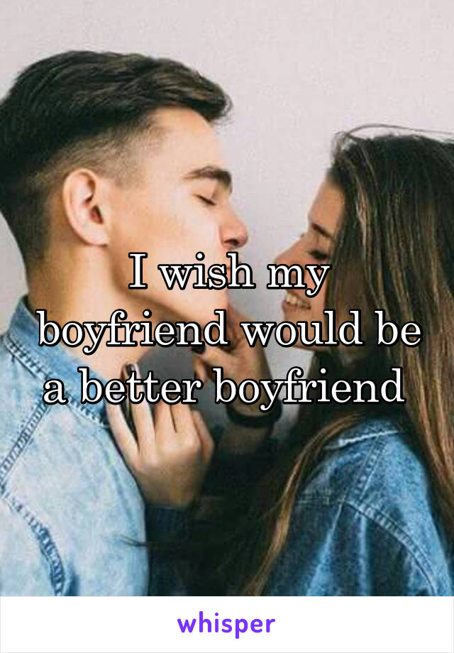 I wish my boyfriend would be a better boyfriend 