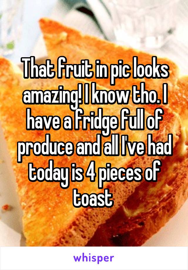 That fruit in pic looks amazing! I know tho. I have a fridge full of produce and all I've had today is 4 pieces of toast 