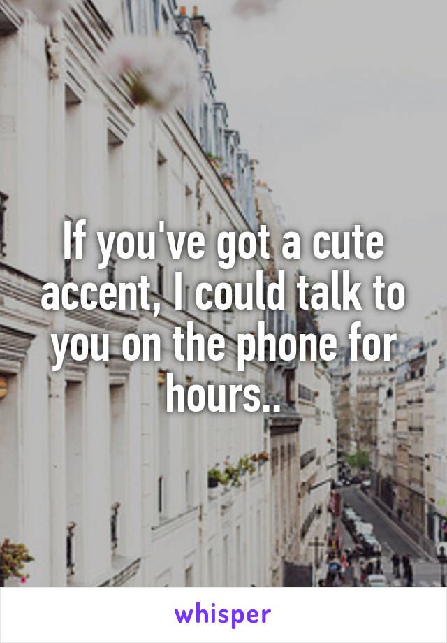 If you've got a cute accent, I could talk to you on the phone for hours..