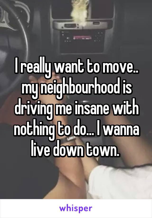 I really want to move.. my neighbourhood is driving me insane with nothing to do... I wanna live down town. 