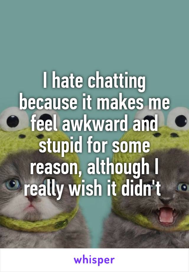 I hate chatting because it makes me feel awkward and stupid for some reason, although I really wish it didn't 