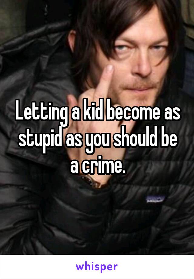 Letting a kid become as stupid as you should be a crime.