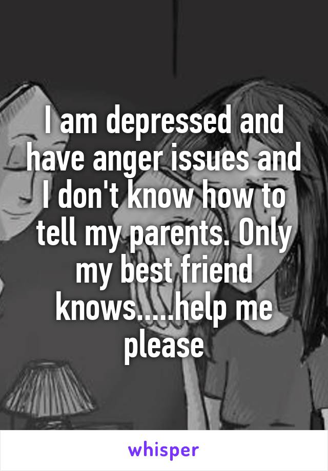 I am depressed and have anger issues and I don't know how to tell my parents. Only my best friend knows.....help me please