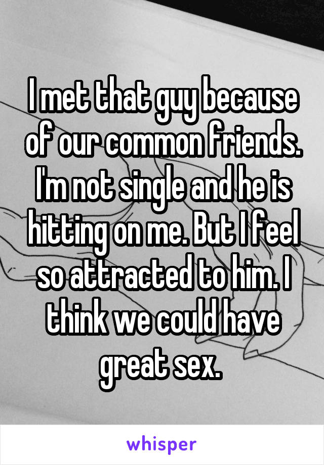 I met that guy because of our common friends. I'm not single and he is hitting on me. But I feel so attracted to him. I think we could have great sex. 