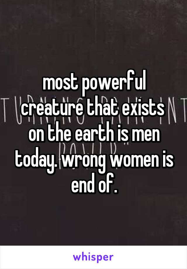 most powerful creature that exists  on the earth is men today. wrong women is end of.