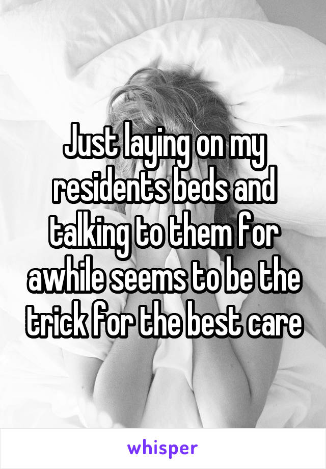 Just laying on my residents beds and talking to them for awhile seems to be the trick for the best care