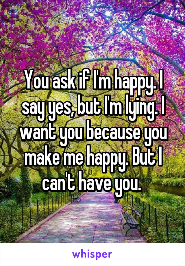 You ask if I'm happy. I say yes, but I'm lying. I want you because you make me happy. But I can't have you. 