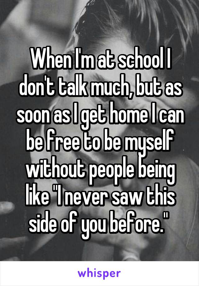 When I'm at school I don't talk much, but as soon as I get home I can be free to be myself without people being like "I never saw this side of you before." 