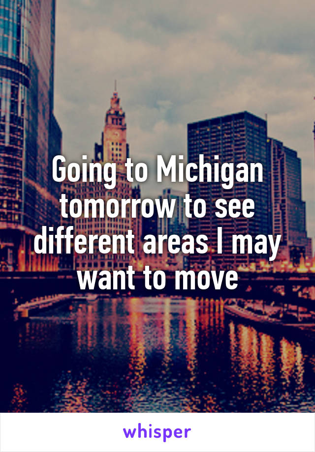 Going to Michigan tomorrow to see different areas I may want to move