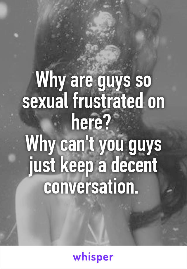 Why are guys so sexual frustrated on here? 
Why can't you guys just keep a decent conversation. 