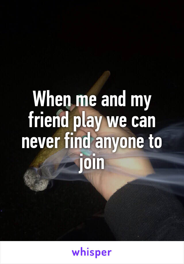 When me and my friend play we can never find anyone to join