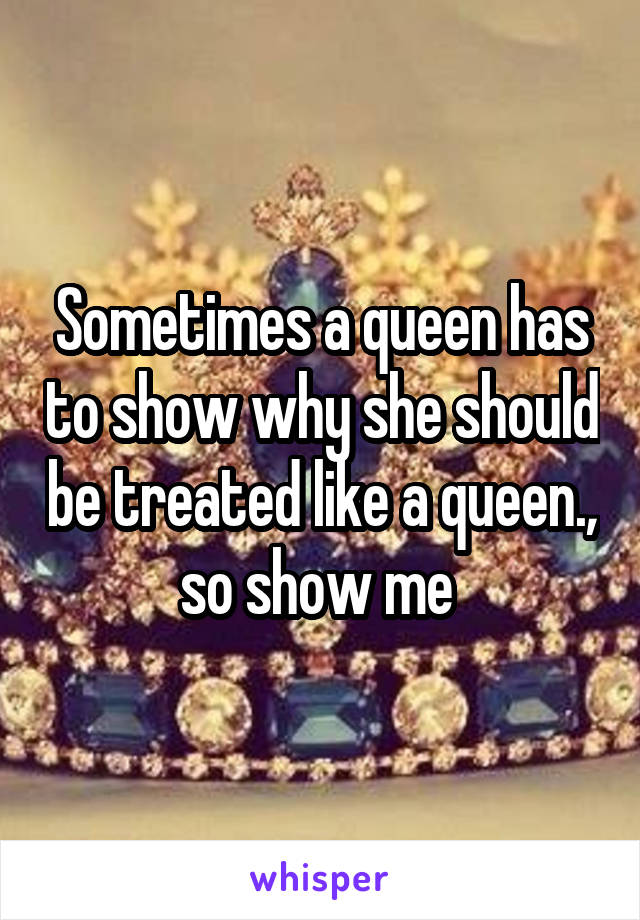 Sometimes a queen has to show why she should be treated like a queen., so show me 