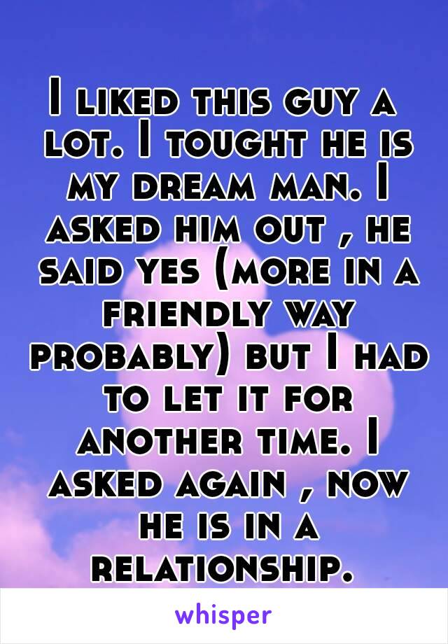 I liked this guy a lot. I tought he is my dream man. I asked him out , he said yes (more in a friendly way probably) but I had to let it for another time. I asked again , now he is in a relationship. 