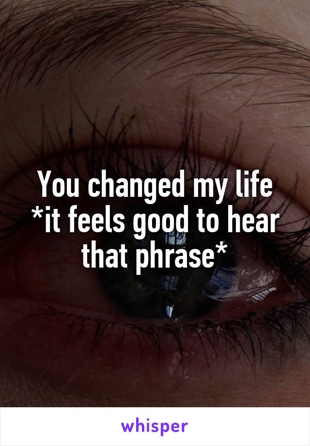  You changed my life 
*it feels good to hear that phrase*