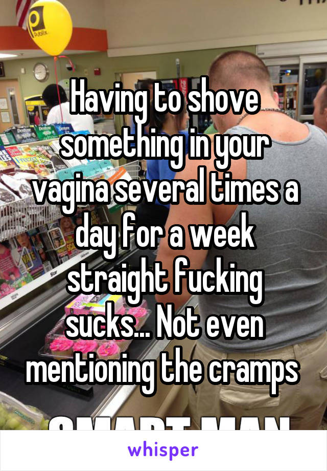 Having to shove something in your vagina several times a day for a week straight fucking sucks... Not even mentioning the cramps 