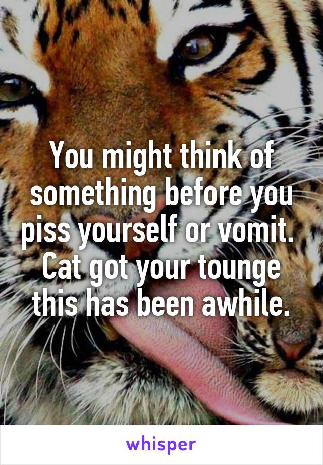 You might think of something before you piss yourself or vomit.  Cat got your tounge this has been awhile.