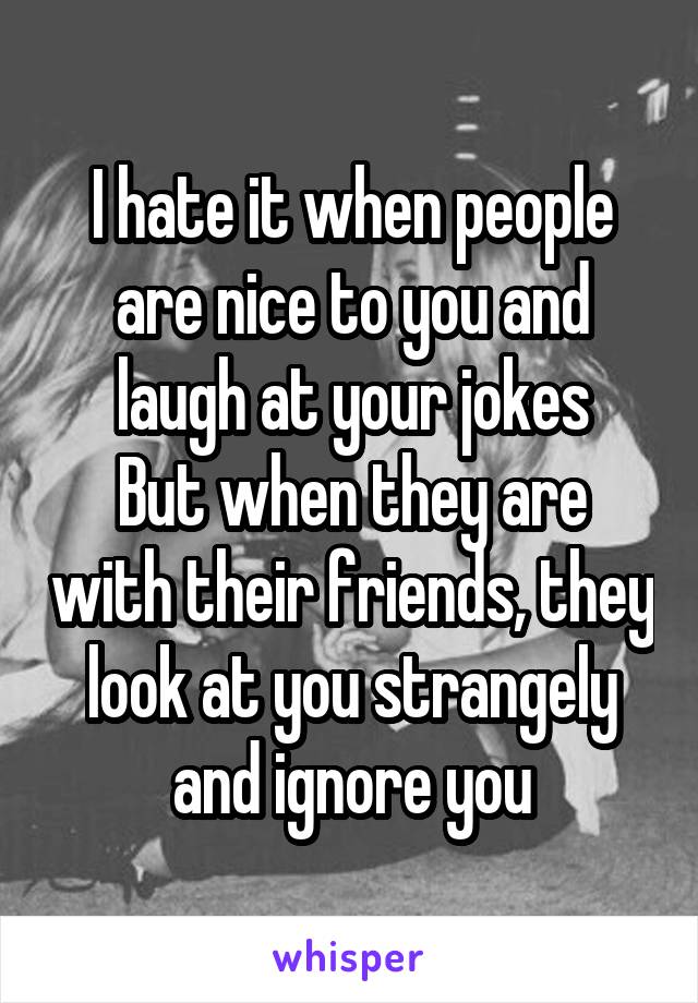 I hate it when people are nice to you and laugh at your jokes
But when they are with their friends, they look at you strangely and ignore you