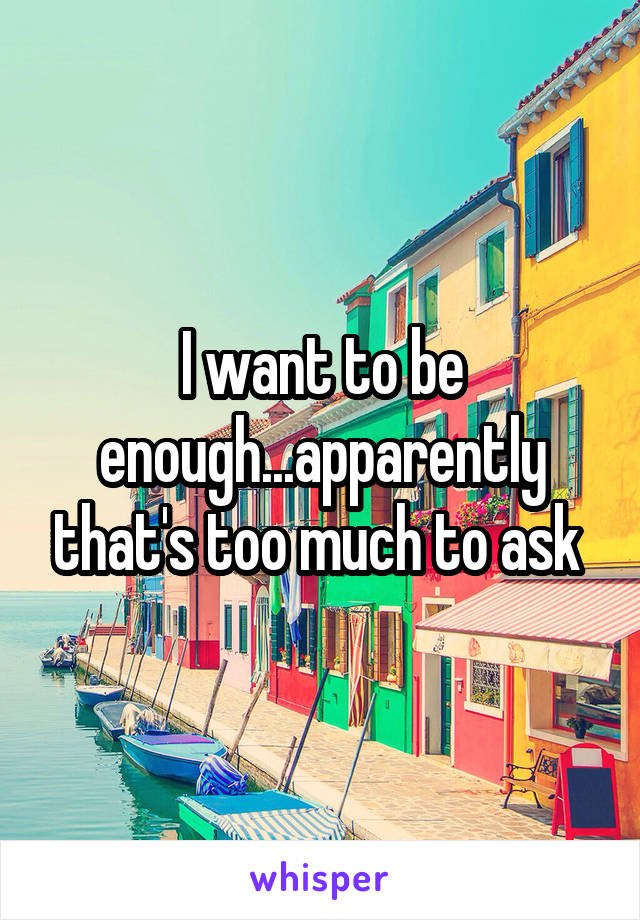 I want to be enough...apparently that's too much to ask 