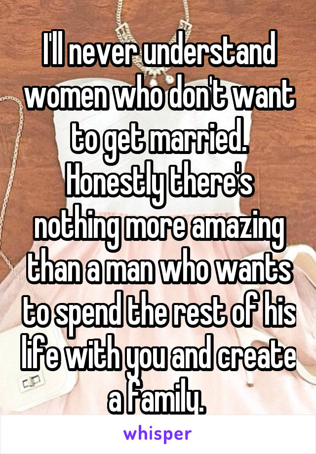 I'll never understand women who don't want to get married. Honestly there's nothing more amazing than a man who wants to spend the rest of his life with you and create a family. 