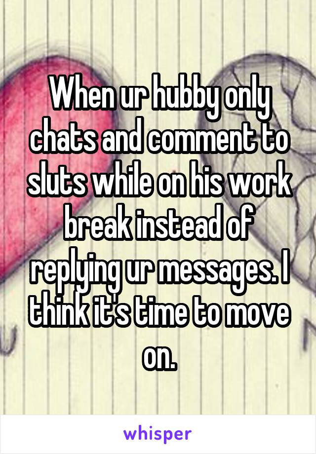 When ur hubby only chats and comment to sluts while on his work break instead of replying ur messages. I think it's time to move on.