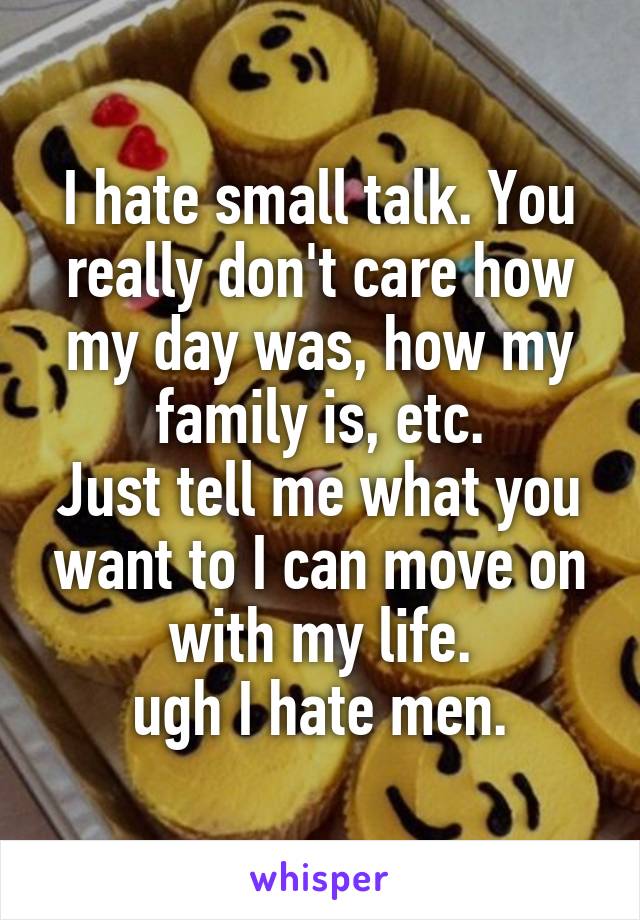 I hate small talk. You really don't care how my day was, how my family is, etc.
Just tell me what you want to I can move on with my life.
ugh I hate men.