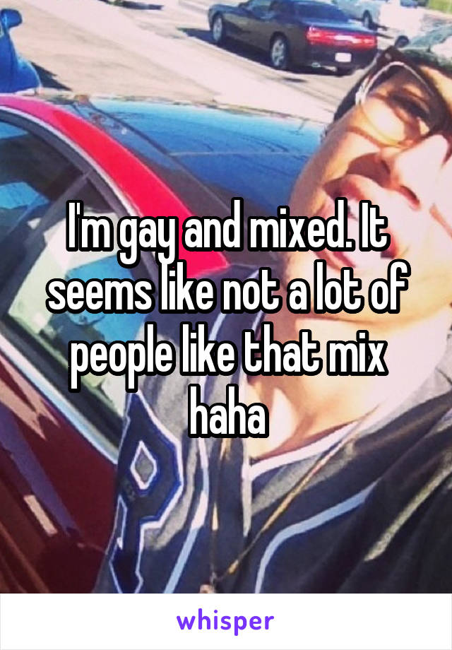 I'm gay and mixed. It seems like not a lot of people like that mix haha