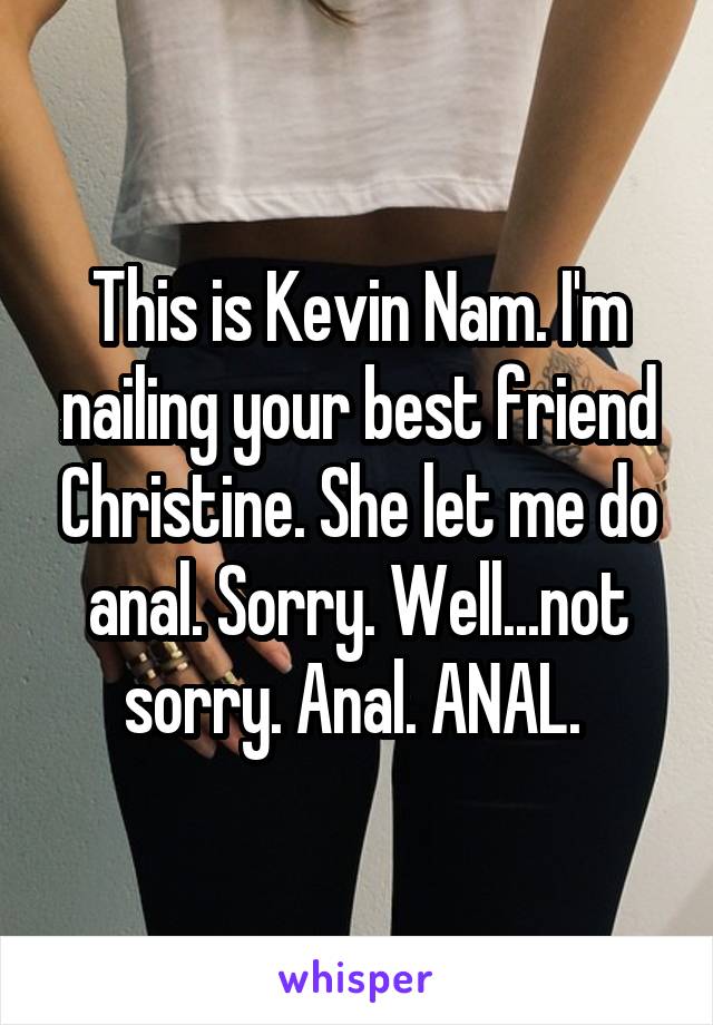 This is Kevin Nam. I'm nailing your best friend Christine. She let me do anal. Sorry. Well...not sorry. Anal. ANAL. 