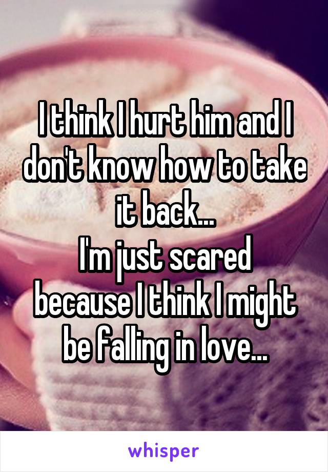 I think I hurt him and I don't know how to take it back...
I'm just scared because I think I might be falling in love...