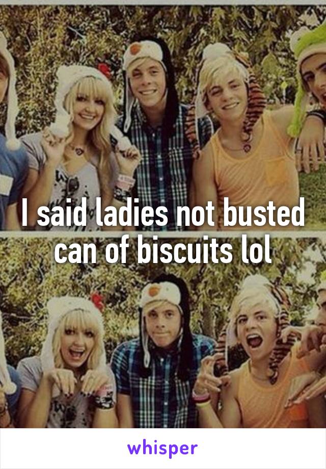 I said ladies not busted can of biscuits lol