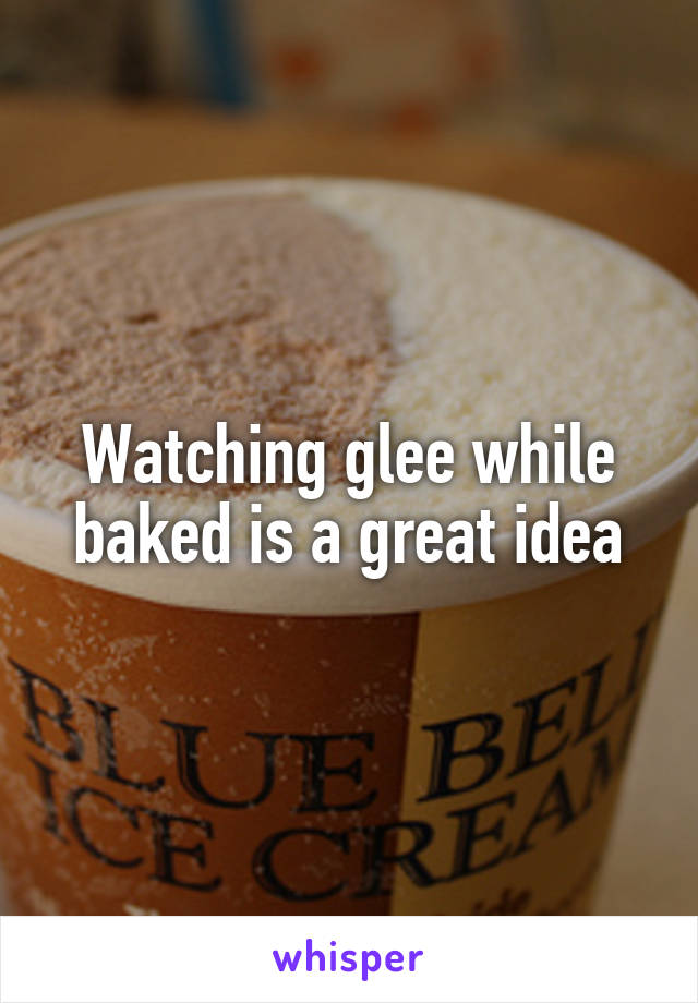 Watching glee while baked is a great idea