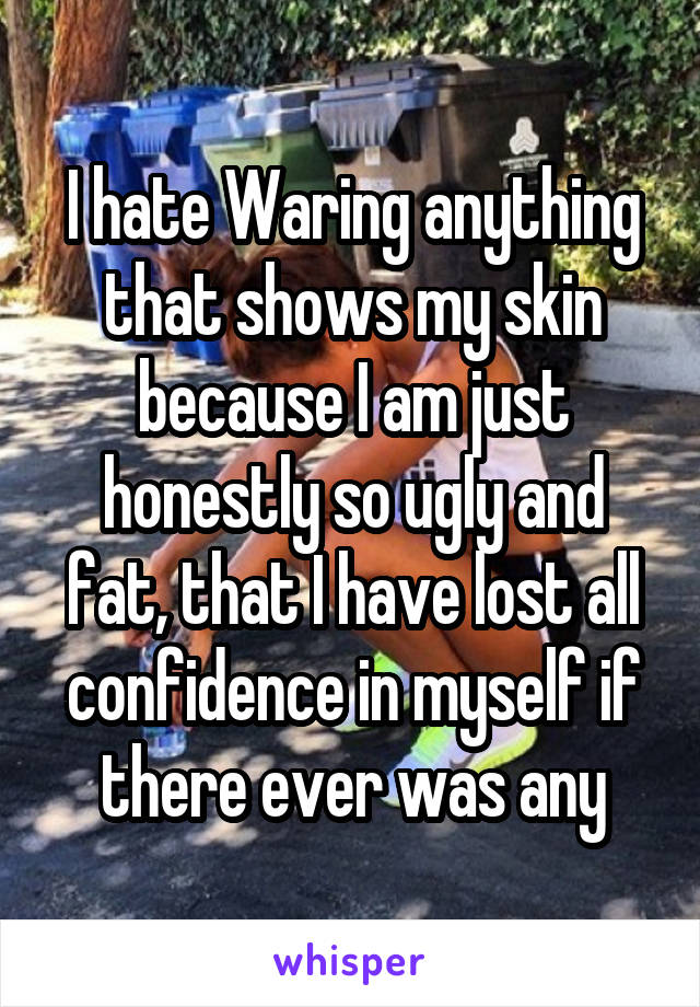 I hate Waring anything that shows my skin because I am just honestly so ugly and fat, that I have lost all confidence in myself if there ever was any