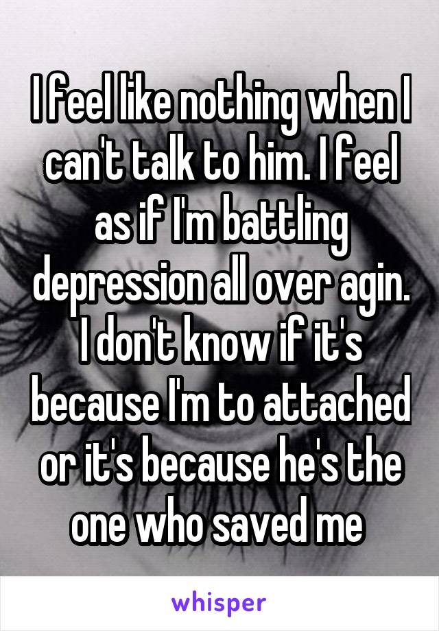 I feel like nothing when I can't talk to him. I feel as if I'm battling depression all over agin. I don't know if it's because I'm to attached or it's because he's the one who saved me 