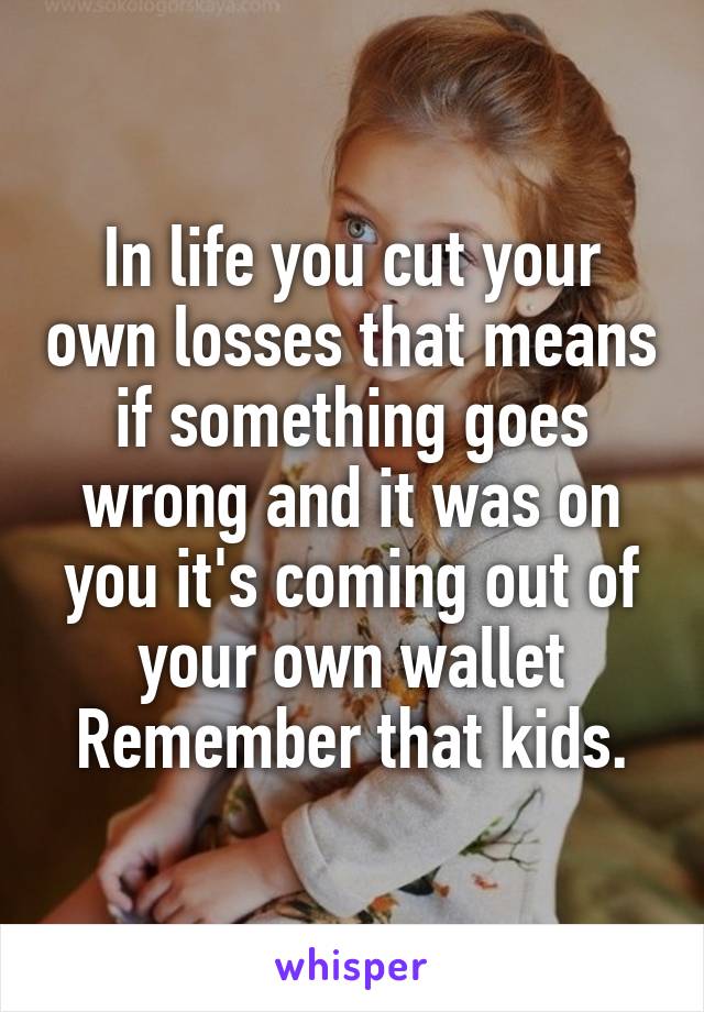 In life you cut your own losses that means if something goes wrong and it was on you it's coming out of your own wallet
Remember that kids.