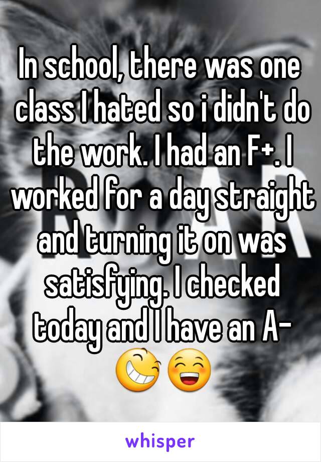 In school, there was one class I hated so i didn't do the work. I had an F+. I worked for a day straight and turning it on was satisfying. I checked today and I have an A- 😆😁